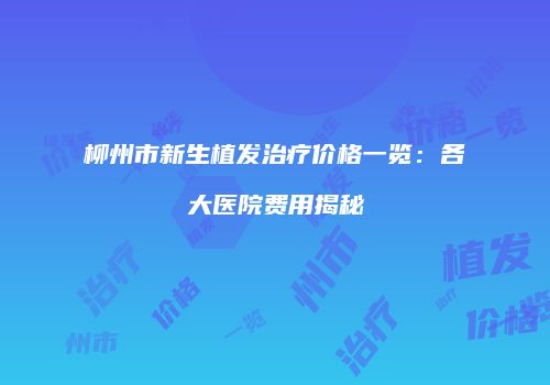 柳州市新生植发治疗价格一览：各大医院费用揭秘