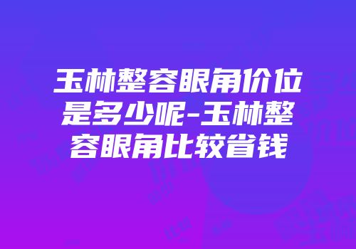 玉林整容眼角价位是多少呢-玉林整容眼角比较省钱