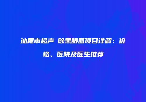汕尾市超声袪除黑眼圈项目详解：价格、医院及医生推荐