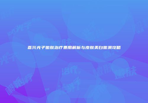 嘉兴光子嫩肤治疗费用解析与皮肤美白嫩滑攻略
