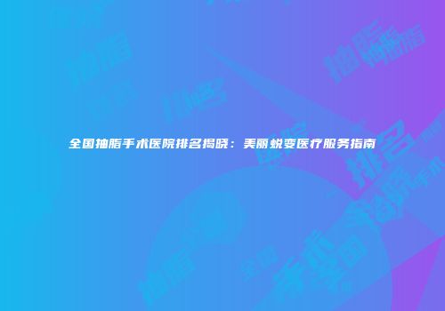 全国抽脂手术医院排名揭晓：美丽蜕变医疗服务指南
