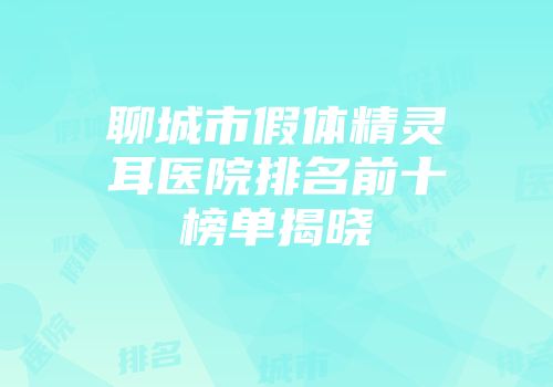 聊城市假体精灵耳医院排名前十榜单揭晓