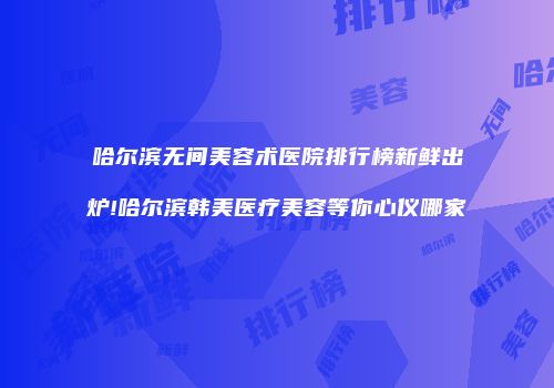 哈尔滨无间美容术医院排行榜新鲜出炉!哈尔滨韩美医疗美容等你心仪哪家