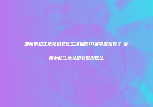邵阳市超生法祛眼袋医生排名前10名单整理好了-邵阳市超生法祛眼袋整形医生