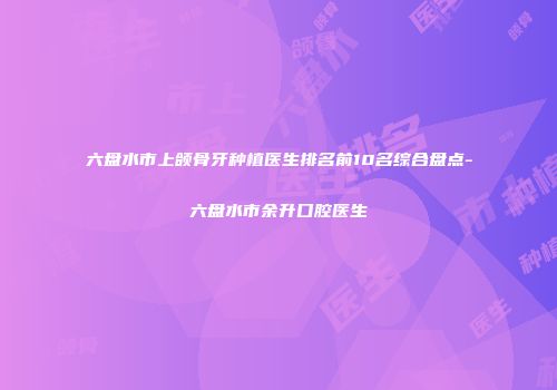 六盘水市上颌骨牙种植医生排名前10名综合盘点-六盘水市余升口腔医生