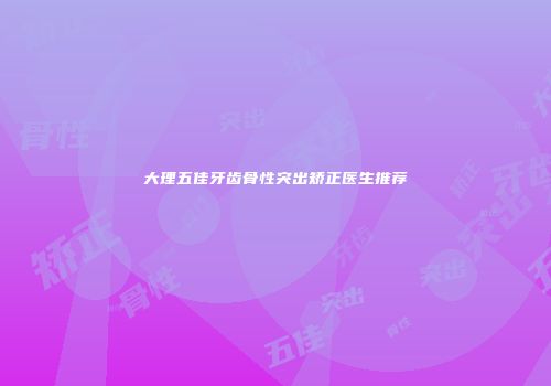 大理五佳牙齿骨性突出矫正医生推荐