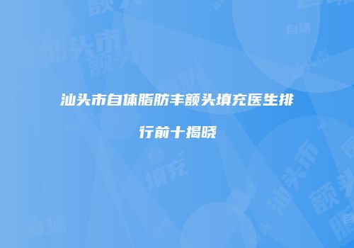 汕头市自体脂肪丰额头填充医生排行前十揭晓
