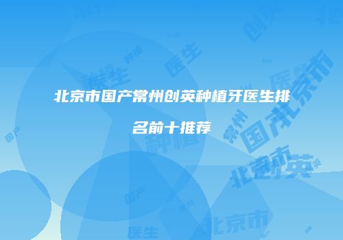 北京市国产常州创英种植牙医生排名前十推荐
