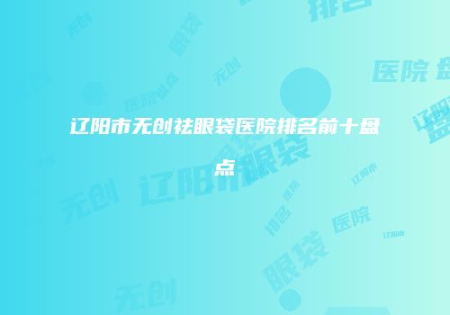 辽阳市无创祛眼袋医院排名前十盘点