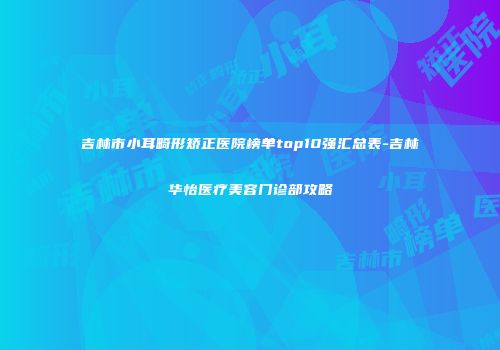 吉林市小耳畸形矫正医院榜单top10强汇总表-吉林华怡医疗美容门诊部攻略