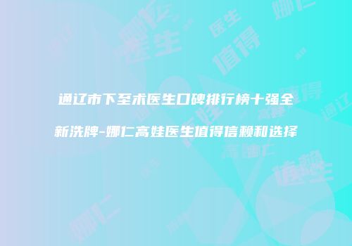 通辽市下至术医生口碑排行榜十强全新洗牌-娜仁高娃医生值得信赖和选择