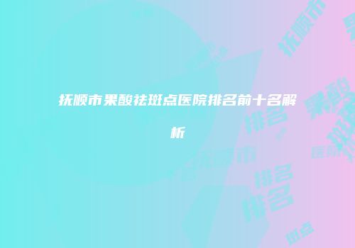 抚顺市果酸祛斑点医院排名前十名解析