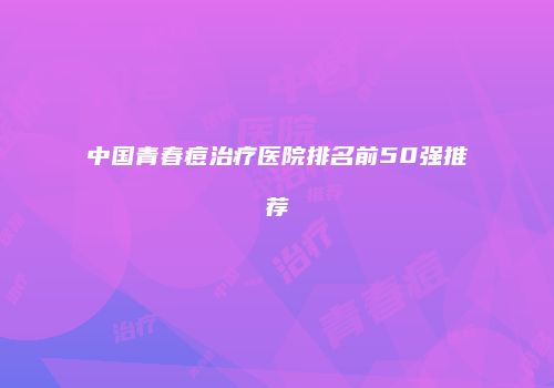 中国青春痘治疗医院排名前50强推荐