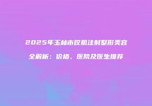 2025年玉林市咬肌注射整形美容全解析：价格、医院及医生推荐