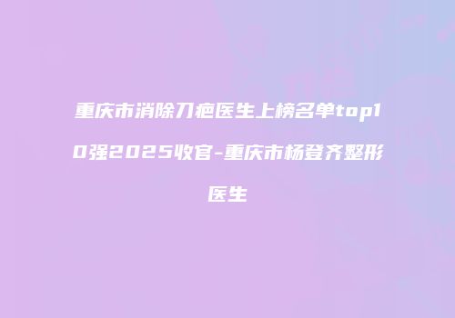 重庆市消除刀疤医生上榜名单top10强2025收官-重庆市杨登齐整形医生