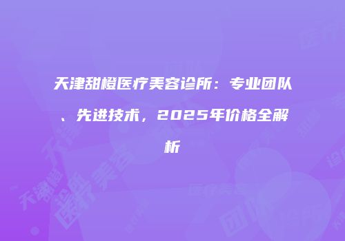 天津甜橙医疗美容诊所：专业团队、先进技术，2025年价格全解析