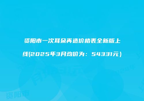 资阳市一次耳朵再造价格表全新版上线(2025年3月均价为：54331元）