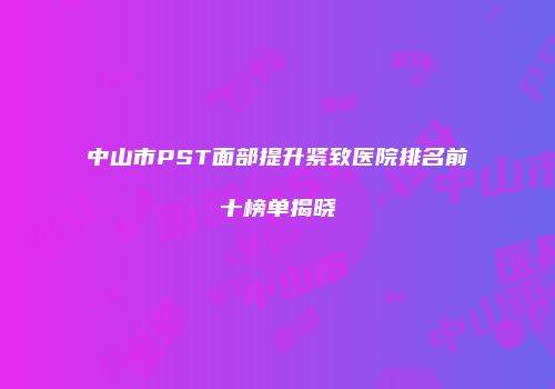中山市PST面部提升紧致医院排名前十榜单揭晓