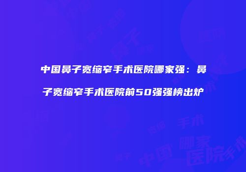 中国鼻子宽缩窄手术医院哪家强：鼻子宽缩窄手术医院前50强强榜出炉