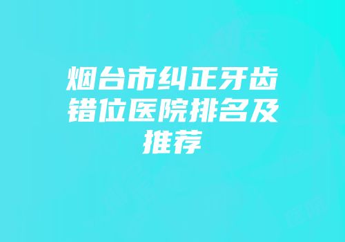 烟台市纠正牙齿错位医院排名及推荐