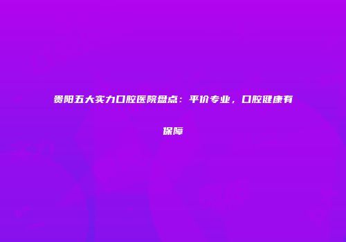 贵阳五大实力口腔医院盘点：平价专业，口腔健康有保障