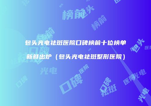 包头光电祛斑医院口碑榜前十位榜单新鲜出炉（包头光电祛斑整形医院）