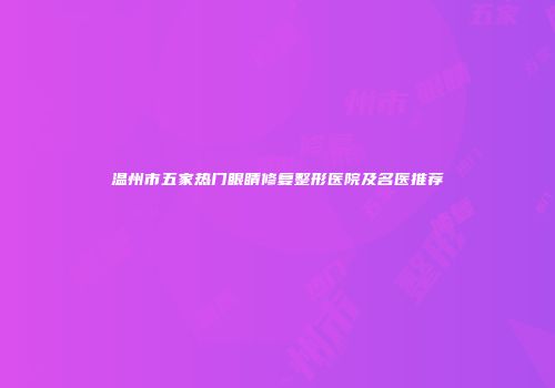 温州市五家热门眼睛修复整形医院及名医推荐