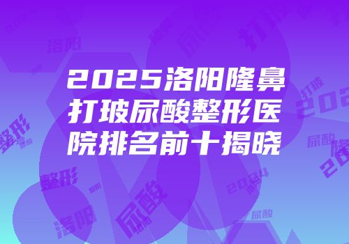 2025洛阳隆鼻打玻尿酸整形医院排名前十揭晓