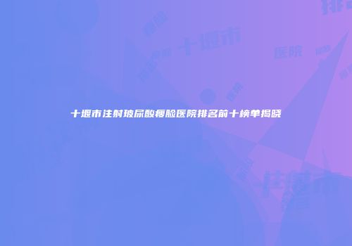 十堰市注射玻尿酸瘦脸医院排名前十榜单揭晓