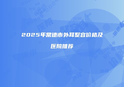 2025年常德市外耳整容价格及医院推荐