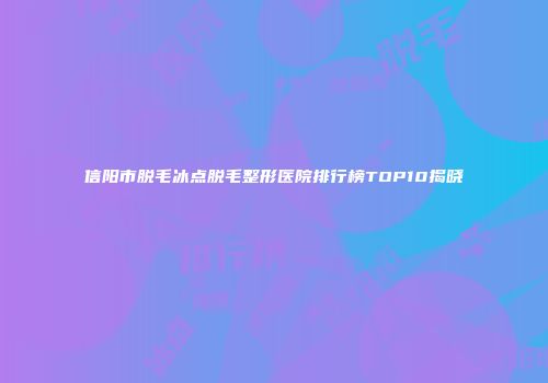 信阳市脱毛冰点脱毛整形医院排行榜TOP10揭晓