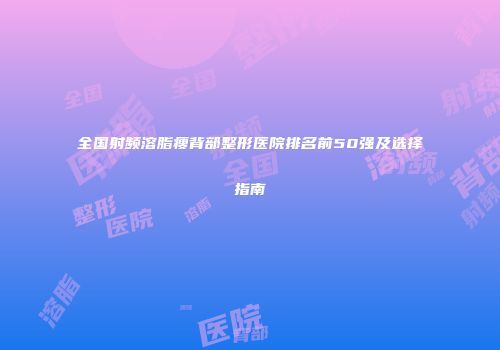 全国射频溶脂瘦背部整形医院排名前50强及选择指南