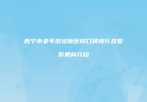 西宁市老年斑祛除医院口碑排行及整形机构介绍