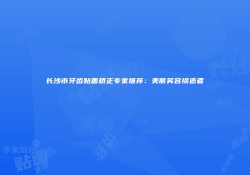 长沙市牙齿贴面矫正专家推荐：美丽笑容缔造者