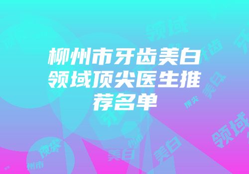 柳州市牙齿美白领域顶尖医生推荐名单