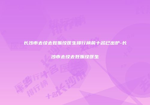长沙市去纹去妊娠纹医生排行榜前十名已出炉-长沙市去纹去妊娠纹医生