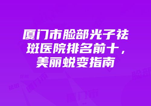 厦门市脸部光子祛斑医院排名前十，美丽蜕变指南