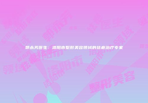 郭永芳医生：洛阳市整形美容领域的祛疤治疗专家