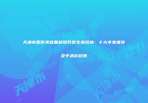 天津市整形美容面部提升医生排名榜：十大专家推荐及手术价目表