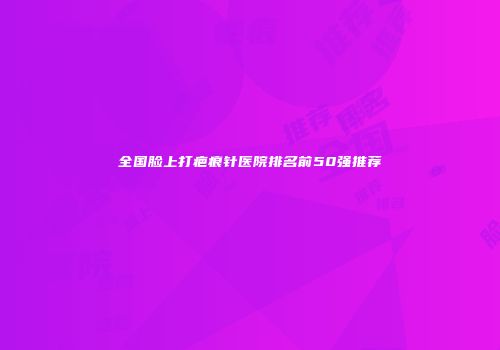 全国脸上打疤痕针医院排名前50强推荐