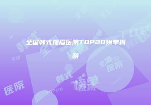 全国韩式提眉医院TOP20榜单揭晓