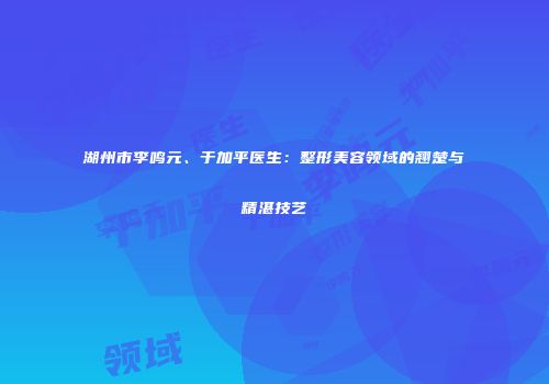 湖州市李鸣元、于加平医生：整形美容领域的翘楚与精湛技艺
