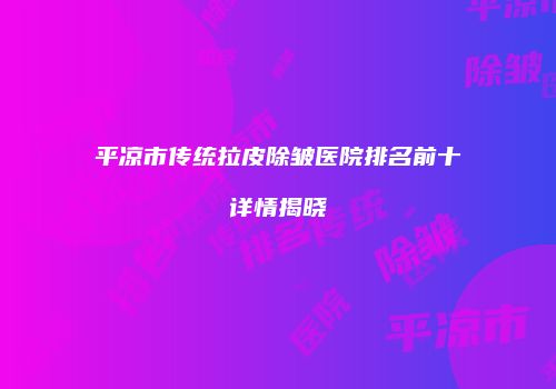 平凉市传统拉皮除皱医院排名前十详情揭晓
