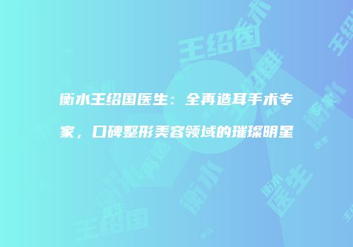 衡水王绍国医生：全再造耳手术专家，口碑整形美容领域的璀璨明星