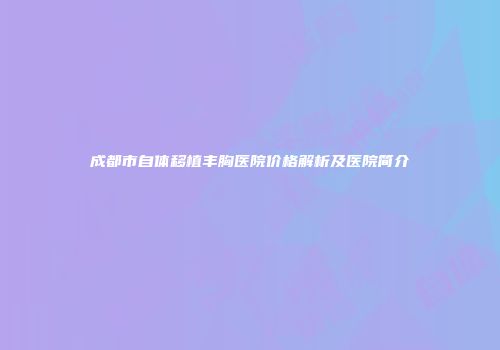 成都市自体移植丰胸医院价格解析及医院简介