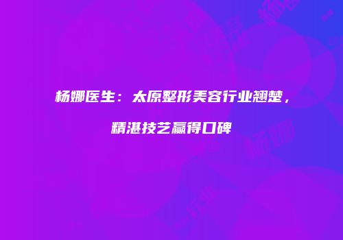 杨娜医生：太原整形美容行业翘楚，精湛技艺赢得口碑