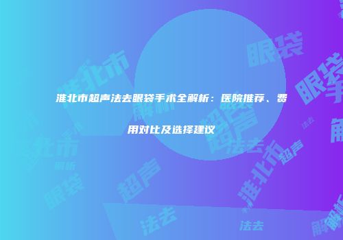 淮北市超声法去眼袋手术全解析：医院推荐、费用对比及选择建议