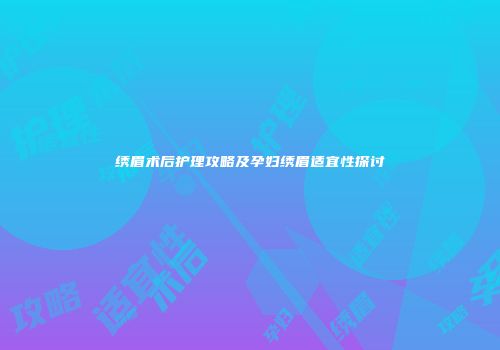 绣眉术后护理攻略及孕妇绣眉适宜性探讨