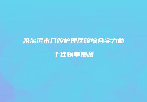 哈尔滨市口腔护理医院综合实力前十佳榜单揭晓