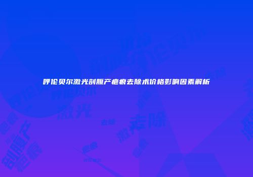 呼伦贝尔激光剖腹产疤痕去除术价格影响因素解析